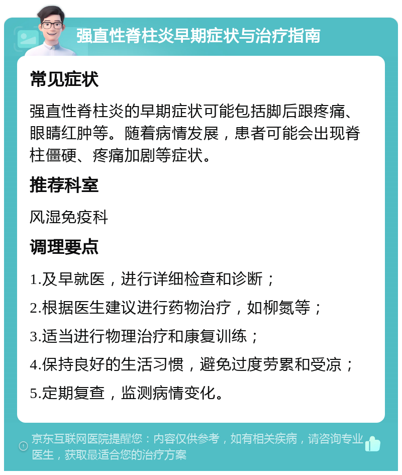 强直性脊柱炎早期症状与治疗指南 常见症状 强直性脊柱炎的早期症状可能包括脚后跟疼痛、眼睛红肿等。随着病情发展，患者可能会出现脊柱僵硬、疼痛加剧等症状。 推荐科室 风湿免疫科 调理要点 1.及早就医，进行详细检查和诊断； 2.根据医生建议进行药物治疗，如柳氮等； 3.适当进行物理治疗和康复训练； 4.保持良好的生活习惯，避免过度劳累和受凉； 5.定期复查，监测病情变化。