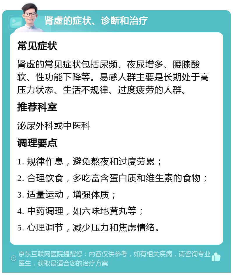 肾虚的症状、诊断和治疗 常见症状 肾虚的常见症状包括尿频、夜尿增多、腰膝酸软、性功能下降等。易感人群主要是长期处于高压力状态、生活不规律、过度疲劳的人群。 推荐科室 泌尿外科或中医科 调理要点 1. 规律作息，避免熬夜和过度劳累； 2. 合理饮食，多吃富含蛋白质和维生素的食物； 3. 适量运动，增强体质； 4. 中药调理，如六味地黄丸等； 5. 心理调节，减少压力和焦虑情绪。