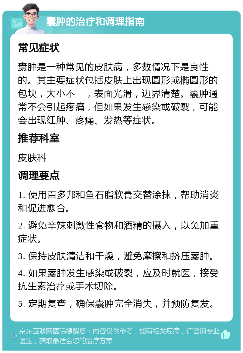 囊肿的治疗和调理指南 常见症状 囊肿是一种常见的皮肤病，多数情况下是良性的。其主要症状包括皮肤上出现圆形或椭圆形的包块，大小不一，表面光滑，边界清楚。囊肿通常不会引起疼痛，但如果发生感染或破裂，可能会出现红肿、疼痛、发热等症状。 推荐科室 皮肤科 调理要点 1. 使用百多邦和鱼石脂软膏交替涂抹，帮助消炎和促进愈合。 2. 避免辛辣刺激性食物和酒精的摄入，以免加重症状。 3. 保持皮肤清洁和干燥，避免摩擦和挤压囊肿。 4. 如果囊肿发生感染或破裂，应及时就医，接受抗生素治疗或手术切除。 5. 定期复查，确保囊肿完全消失，并预防复发。