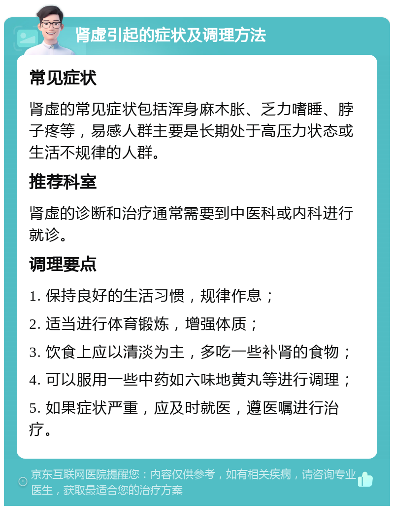 肾虚引起的症状及调理方法 常见症状 肾虚的常见症状包括浑身麻木胀、乏力嗜睡、脖子疼等，易感人群主要是长期处于高压力状态或生活不规律的人群。 推荐科室 肾虚的诊断和治疗通常需要到中医科或内科进行就诊。 调理要点 1. 保持良好的生活习惯，规律作息； 2. 适当进行体育锻炼，增强体质； 3. 饮食上应以清淡为主，多吃一些补肾的食物； 4. 可以服用一些中药如六味地黄丸等进行调理； 5. 如果症状严重，应及时就医，遵医嘱进行治疗。