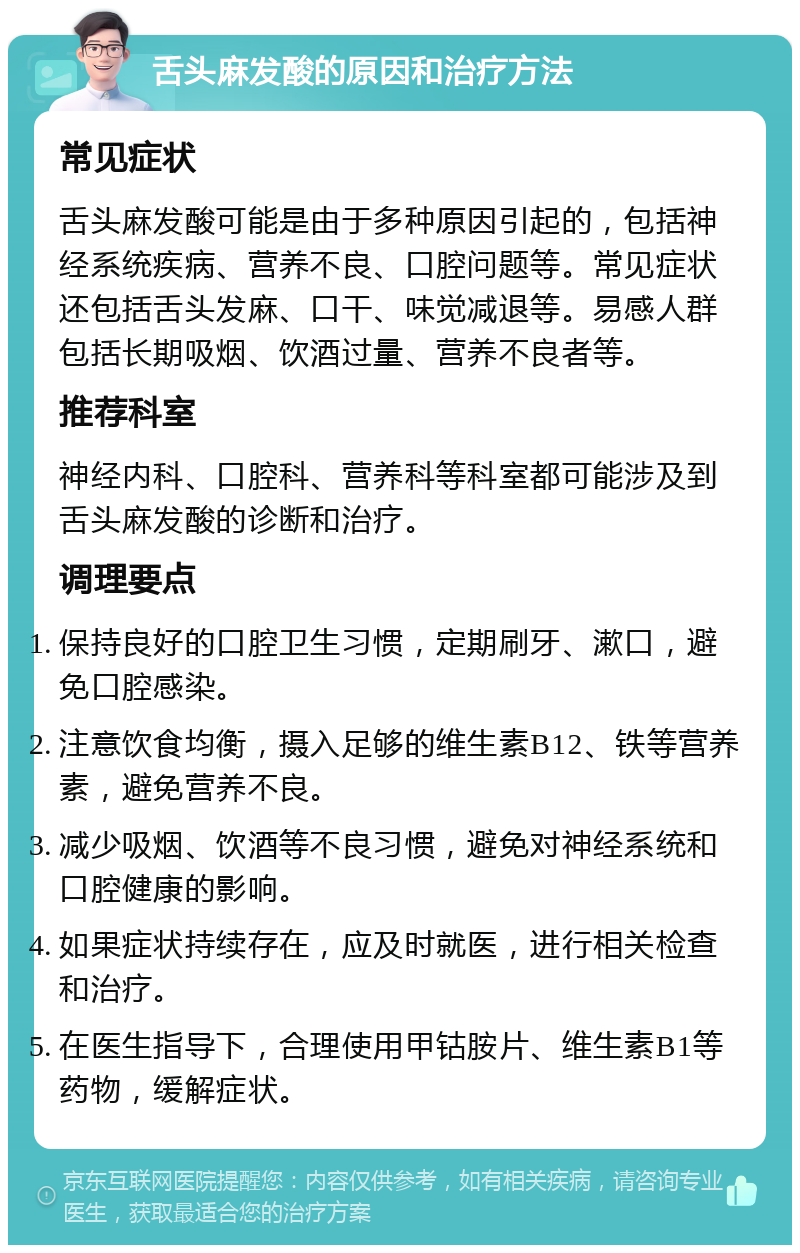 舌头麻发酸的原因和治疗方法 常见症状 舌头麻发酸可能是由于多种原因引起的，包括神经系统疾病、营养不良、口腔问题等。常见症状还包括舌头发麻、口干、味觉减退等。易感人群包括长期吸烟、饮酒过量、营养不良者等。 推荐科室 神经内科、口腔科、营养科等科室都可能涉及到舌头麻发酸的诊断和治疗。 调理要点 保持良好的口腔卫生习惯，定期刷牙、漱口，避免口腔感染。 注意饮食均衡，摄入足够的维生素B12、铁等营养素，避免营养不良。 减少吸烟、饮酒等不良习惯，避免对神经系统和口腔健康的影响。 如果症状持续存在，应及时就医，进行相关检查和治疗。 在医生指导下，合理使用甲钴胺片、维生素B1等药物，缓解症状。