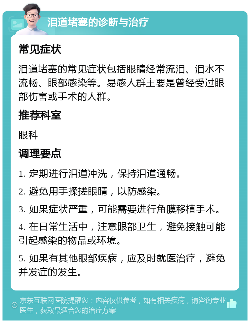 泪道堵塞的诊断与治疗 常见症状 泪道堵塞的常见症状包括眼睛经常流泪、泪水不流畅、眼部感染等。易感人群主要是曾经受过眼部伤害或手术的人群。 推荐科室 眼科 调理要点 1. 定期进行泪道冲洗，保持泪道通畅。 2. 避免用手揉搓眼睛，以防感染。 3. 如果症状严重，可能需要进行角膜移植手术。 4. 在日常生活中，注意眼部卫生，避免接触可能引起感染的物品或环境。 5. 如果有其他眼部疾病，应及时就医治疗，避免并发症的发生。