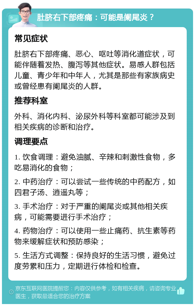 肚脐右下部疼痛：可能是阑尾炎？ 常见症状 肚脐右下部疼痛、恶心、呕吐等消化道症状，可能伴随着发热、腹泻等其他症状。易感人群包括儿童、青少年和中年人，尤其是那些有家族病史或曾经患有阑尾炎的人群。 推荐科室 外科、消化内科、泌尿外科等科室都可能涉及到相关疾病的诊断和治疗。 调理要点 1. 饮食调理：避免油腻、辛辣和刺激性食物，多吃易消化的食物； 2. 中药治疗：可以尝试一些传统的中药配方，如四君子汤、逍遥丸等； 3. 手术治疗：对于严重的阑尾炎或其他相关疾病，可能需要进行手术治疗； 4. 药物治疗：可以使用一些止痛药、抗生素等药物来缓解症状和预防感染； 5. 生活方式调整：保持良好的生活习惯，避免过度劳累和压力，定期进行体检和检查。