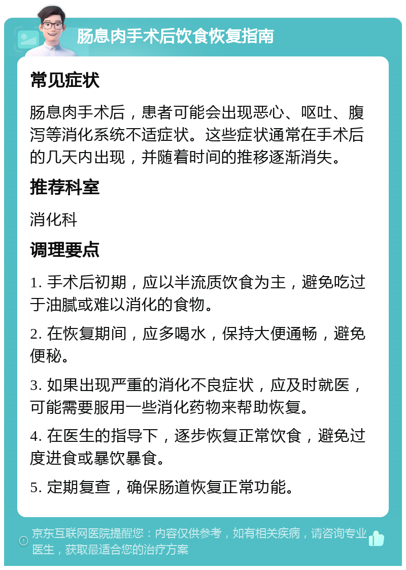 肠息肉手术后饮食恢复指南 常见症状 肠息肉手术后，患者可能会出现恶心、呕吐、腹泻等消化系统不适症状。这些症状通常在手术后的几天内出现，并随着时间的推移逐渐消失。 推荐科室 消化科 调理要点 1. 手术后初期，应以半流质饮食为主，避免吃过于油腻或难以消化的食物。 2. 在恢复期间，应多喝水，保持大便通畅，避免便秘。 3. 如果出现严重的消化不良症状，应及时就医，可能需要服用一些消化药物来帮助恢复。 4. 在医生的指导下，逐步恢复正常饮食，避免过度进食或暴饮暴食。 5. 定期复查，确保肠道恢复正常功能。