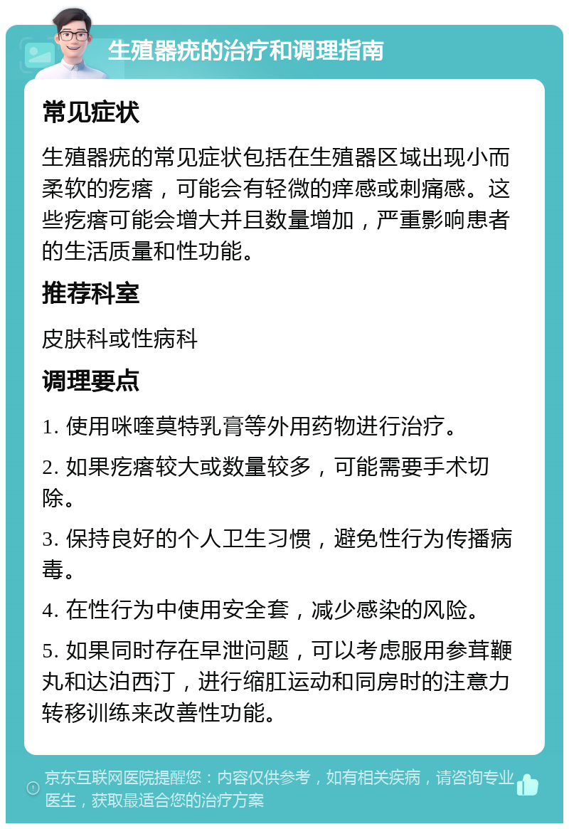 生殖器疣的治疗和调理指南 常见症状 生殖器疣的常见症状包括在生殖器区域出现小而柔软的疙瘩，可能会有轻微的痒感或刺痛感。这些疙瘩可能会增大并且数量增加，严重影响患者的生活质量和性功能。 推荐科室 皮肤科或性病科 调理要点 1. 使用咪喹莫特乳膏等外用药物进行治疗。 2. 如果疙瘩较大或数量较多，可能需要手术切除。 3. 保持良好的个人卫生习惯，避免性行为传播病毒。 4. 在性行为中使用安全套，减少感染的风险。 5. 如果同时存在早泄问题，可以考虑服用参茸鞭丸和达泊西汀，进行缩肛运动和同房时的注意力转移训练来改善性功能。