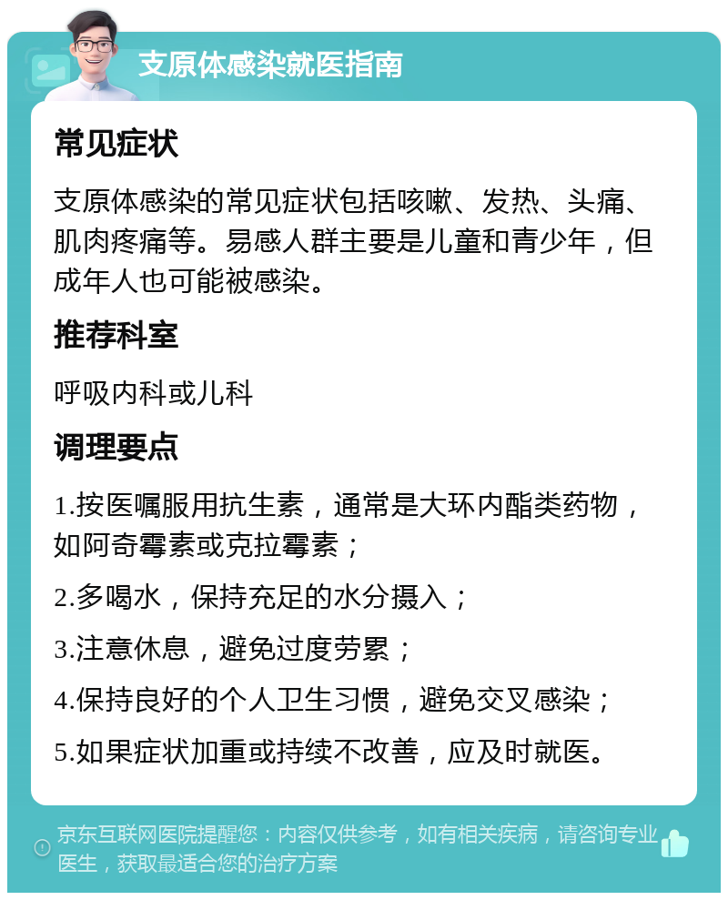 支原体感染就医指南 常见症状 支原体感染的常见症状包括咳嗽、发热、头痛、肌肉疼痛等。易感人群主要是儿童和青少年，但成年人也可能被感染。 推荐科室 呼吸内科或儿科 调理要点 1.按医嘱服用抗生素，通常是大环内酯类药物，如阿奇霉素或克拉霉素； 2.多喝水，保持充足的水分摄入； 3.注意休息，避免过度劳累； 4.保持良好的个人卫生习惯，避免交叉感染； 5.如果症状加重或持续不改善，应及时就医。