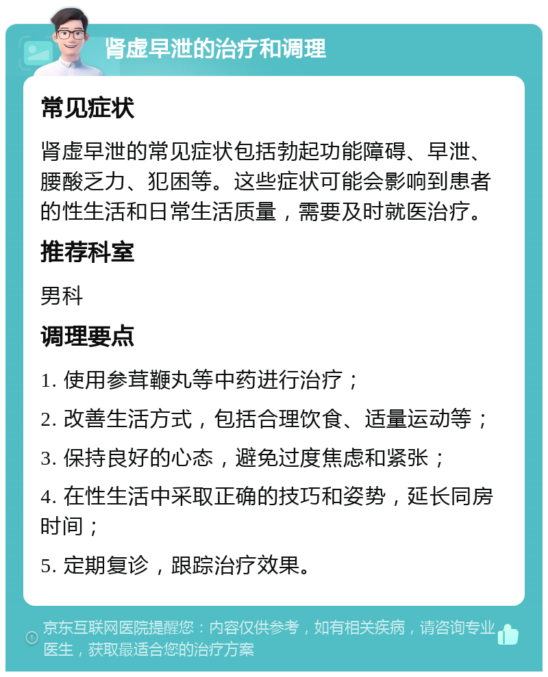 肾虚早泄的治疗和调理 常见症状 肾虚早泄的常见症状包括勃起功能障碍、早泄、腰酸乏力、犯困等。这些症状可能会影响到患者的性生活和日常生活质量，需要及时就医治疗。 推荐科室 男科 调理要点 1. 使用参茸鞭丸等中药进行治疗； 2. 改善生活方式，包括合理饮食、适量运动等； 3. 保持良好的心态，避免过度焦虑和紧张； 4. 在性生活中采取正确的技巧和姿势，延长同房时间； 5. 定期复诊，跟踪治疗效果。