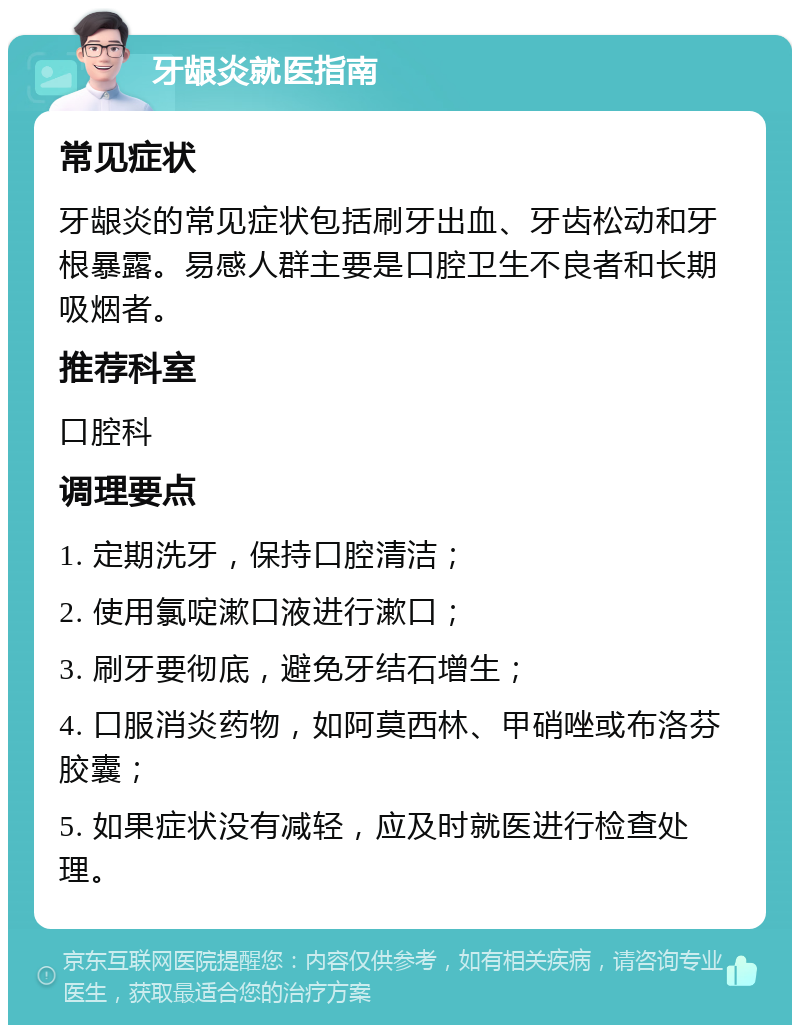 牙龈炎就医指南 常见症状 牙龈炎的常见症状包括刷牙出血、牙齿松动和牙根暴露。易感人群主要是口腔卫生不良者和长期吸烟者。 推荐科室 口腔科 调理要点 1. 定期洗牙，保持口腔清洁； 2. 使用氯啶漱口液进行漱口； 3. 刷牙要彻底，避免牙结石增生； 4. 口服消炎药物，如阿莫西林、甲硝唑或布洛芬胶囊； 5. 如果症状没有减轻，应及时就医进行检查处理。