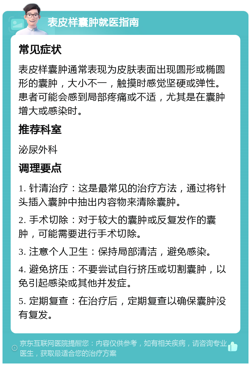 表皮样囊肿就医指南 常见症状 表皮样囊肿通常表现为皮肤表面出现圆形或椭圆形的囊肿，大小不一，触摸时感觉坚硬或弹性。患者可能会感到局部疼痛或不适，尤其是在囊肿增大或感染时。 推荐科室 泌尿外科 调理要点 1. 针清治疗：这是最常见的治疗方法，通过将针头插入囊肿中抽出内容物来清除囊肿。 2. 手术切除：对于较大的囊肿或反复发作的囊肿，可能需要进行手术切除。 3. 注意个人卫生：保持局部清洁，避免感染。 4. 避免挤压：不要尝试自行挤压或切割囊肿，以免引起感染或其他并发症。 5. 定期复查：在治疗后，定期复查以确保囊肿没有复发。