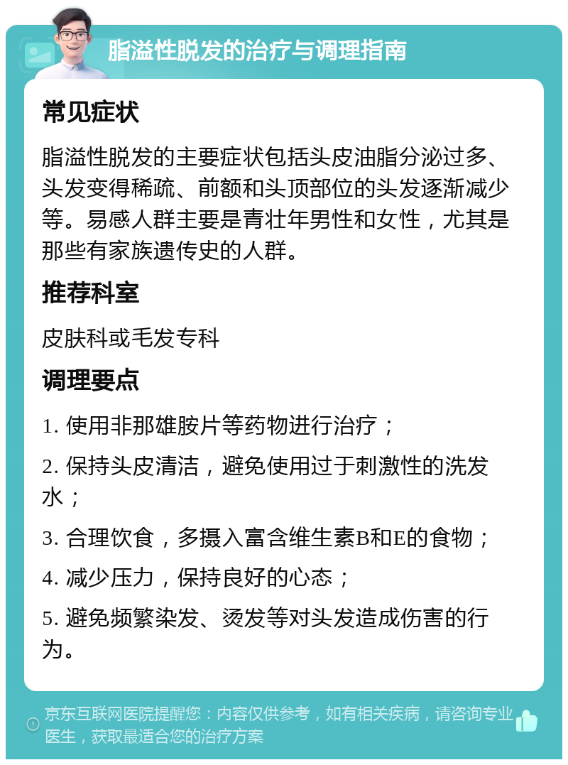 脂溢性脱发的治疗与调理指南 常见症状 脂溢性脱发的主要症状包括头皮油脂分泌过多、头发变得稀疏、前额和头顶部位的头发逐渐减少等。易感人群主要是青壮年男性和女性，尤其是那些有家族遗传史的人群。 推荐科室 皮肤科或毛发专科 调理要点 1. 使用非那雄胺片等药物进行治疗； 2. 保持头皮清洁，避免使用过于刺激性的洗发水； 3. 合理饮食，多摄入富含维生素B和E的食物； 4. 减少压力，保持良好的心态； 5. 避免频繁染发、烫发等对头发造成伤害的行为。