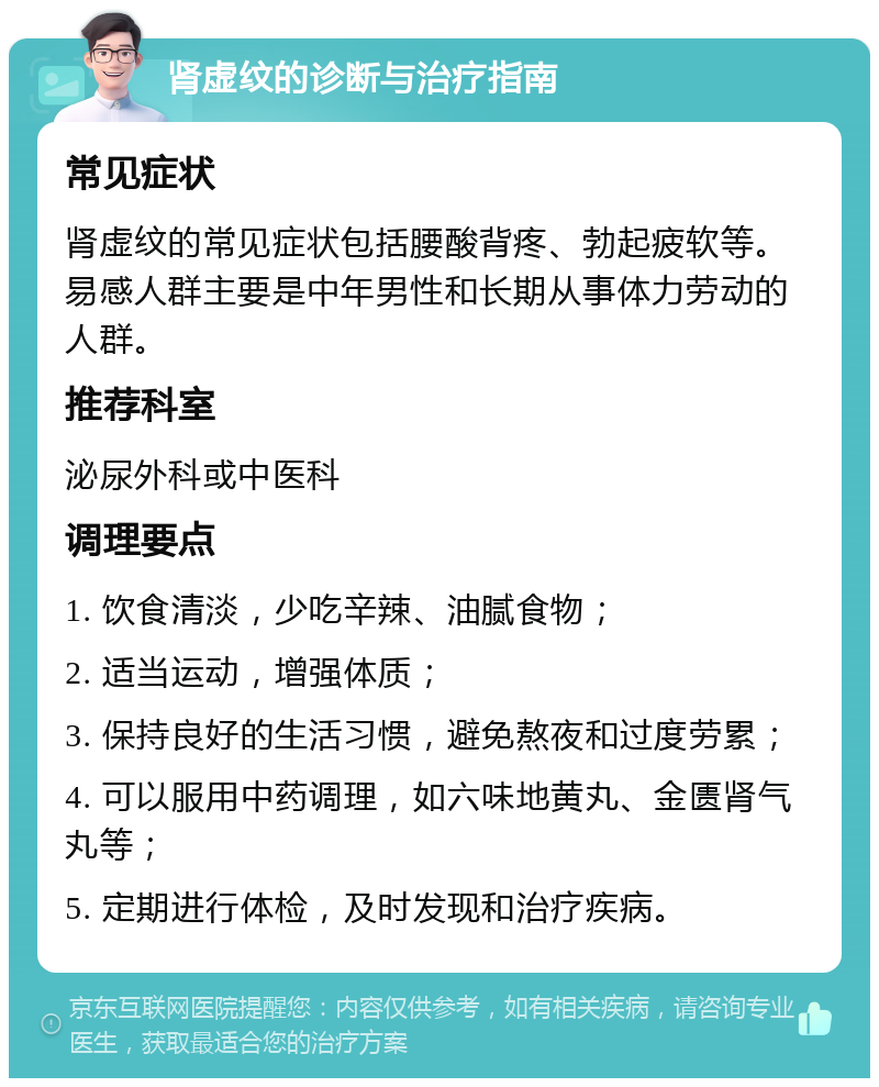 肾虚纹的诊断与治疗指南 常见症状 肾虚纹的常见症状包括腰酸背疼、勃起疲软等。易感人群主要是中年男性和长期从事体力劳动的人群。 推荐科室 泌尿外科或中医科 调理要点 1. 饮食清淡，少吃辛辣、油腻食物； 2. 适当运动，增强体质； 3. 保持良好的生活习惯，避免熬夜和过度劳累； 4. 可以服用中药调理，如六味地黄丸、金匮肾气丸等； 5. 定期进行体检，及时发现和治疗疾病。