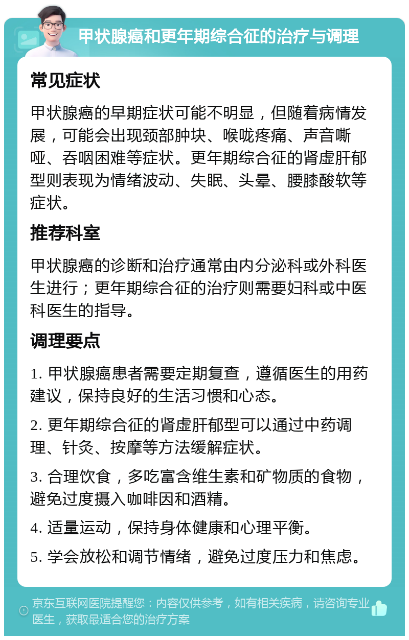 甲状腺癌和更年期综合征的治疗与调理 常见症状 甲状腺癌的早期症状可能不明显，但随着病情发展，可能会出现颈部肿块、喉咙疼痛、声音嘶哑、吞咽困难等症状。更年期综合征的肾虚肝郁型则表现为情绪波动、失眠、头晕、腰膝酸软等症状。 推荐科室 甲状腺癌的诊断和治疗通常由内分泌科或外科医生进行；更年期综合征的治疗则需要妇科或中医科医生的指导。 调理要点 1. 甲状腺癌患者需要定期复查，遵循医生的用药建议，保持良好的生活习惯和心态。 2. 更年期综合征的肾虚肝郁型可以通过中药调理、针灸、按摩等方法缓解症状。 3. 合理饮食，多吃富含维生素和矿物质的食物，避免过度摄入咖啡因和酒精。 4. 适量运动，保持身体健康和心理平衡。 5. 学会放松和调节情绪，避免过度压力和焦虑。