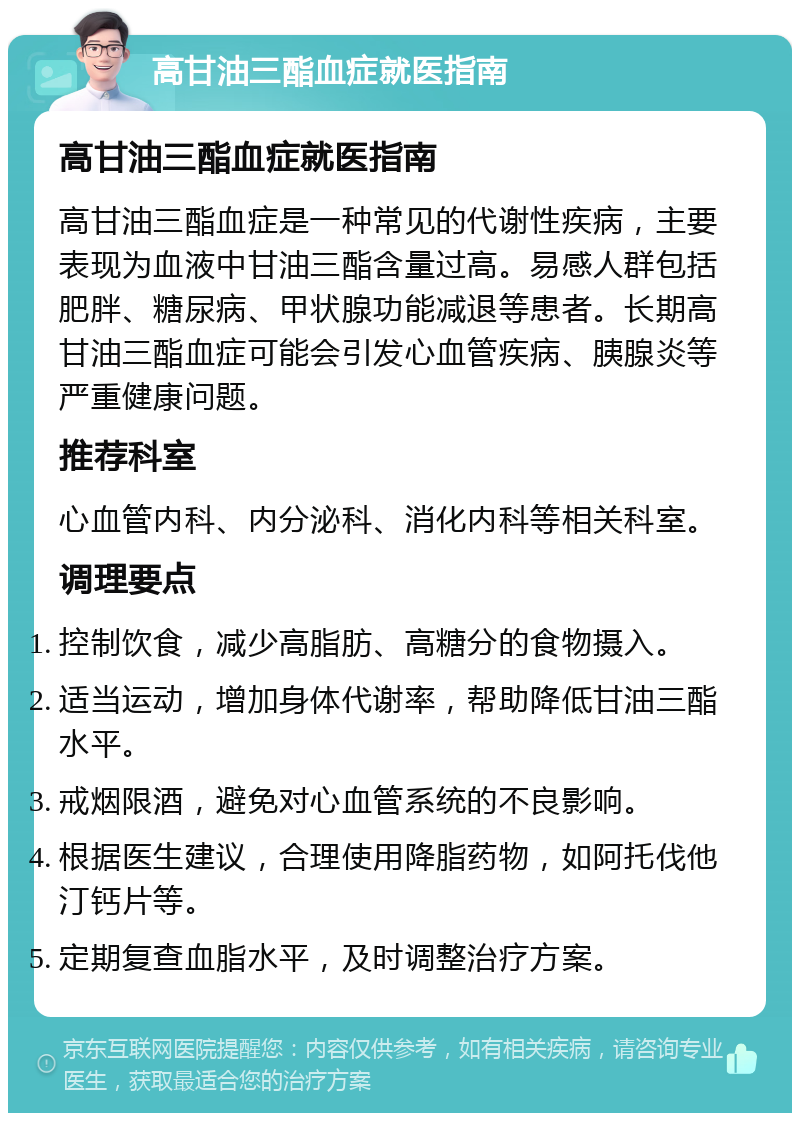 高甘油三酯血症就医指南 高甘油三酯血症就医指南 高甘油三酯血症是一种常见的代谢性疾病，主要表现为血液中甘油三酯含量过高。易感人群包括肥胖、糖尿病、甲状腺功能减退等患者。长期高甘油三酯血症可能会引发心血管疾病、胰腺炎等严重健康问题。 推荐科室 心血管内科、内分泌科、消化内科等相关科室。 调理要点 控制饮食，减少高脂肪、高糖分的食物摄入。 适当运动，增加身体代谢率，帮助降低甘油三酯水平。 戒烟限酒，避免对心血管系统的不良影响。 根据医生建议，合理使用降脂药物，如阿托伐他汀钙片等。 定期复查血脂水平，及时调整治疗方案。