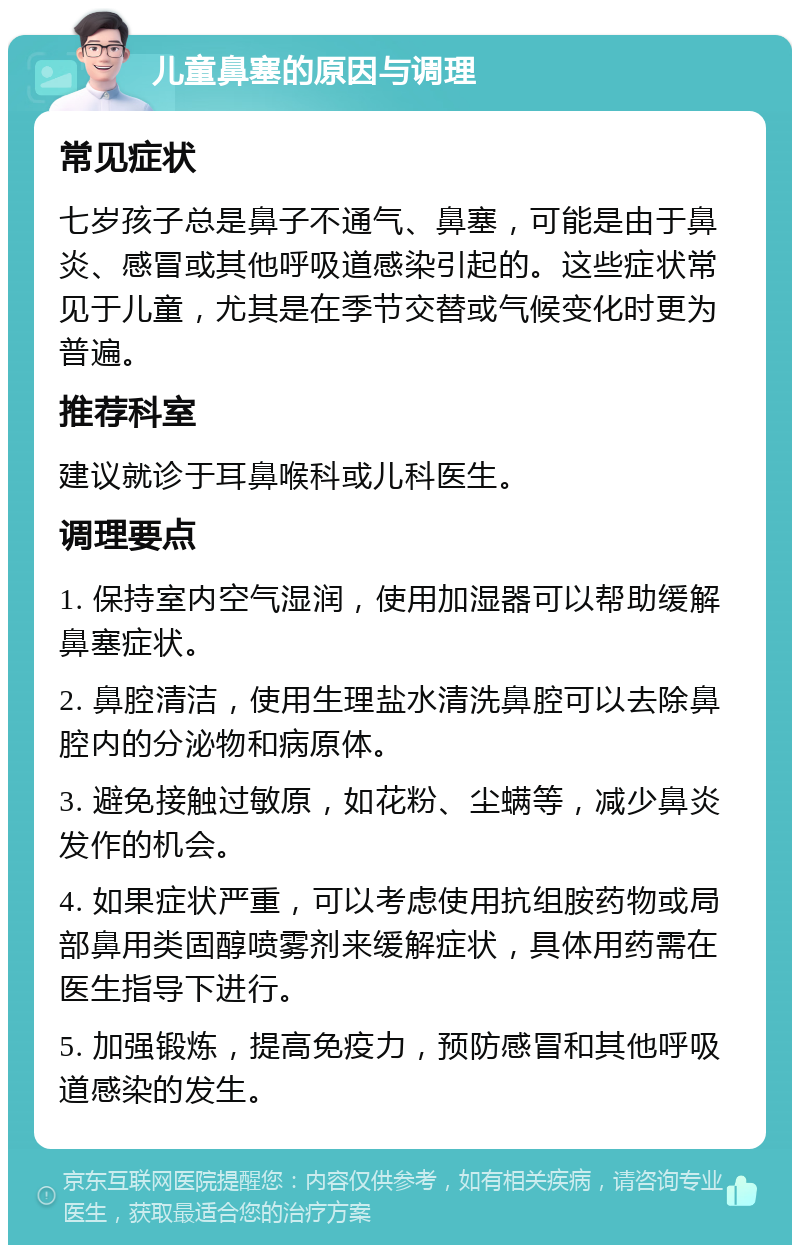 儿童鼻塞的原因与调理 常见症状 七岁孩子总是鼻子不通气、鼻塞，可能是由于鼻炎、感冒或其他呼吸道感染引起的。这些症状常见于儿童，尤其是在季节交替或气候变化时更为普遍。 推荐科室 建议就诊于耳鼻喉科或儿科医生。 调理要点 1. 保持室内空气湿润，使用加湿器可以帮助缓解鼻塞症状。 2. 鼻腔清洁，使用生理盐水清洗鼻腔可以去除鼻腔内的分泌物和病原体。 3. 避免接触过敏原，如花粉、尘螨等，减少鼻炎发作的机会。 4. 如果症状严重，可以考虑使用抗组胺药物或局部鼻用类固醇喷雾剂来缓解症状，具体用药需在医生指导下进行。 5. 加强锻炼，提高免疫力，预防感冒和其他呼吸道感染的发生。