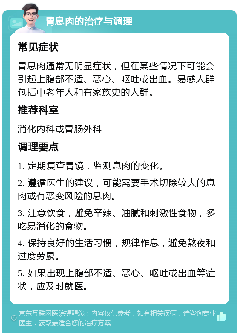 胃息肉的治疗与调理 常见症状 胃息肉通常无明显症状，但在某些情况下可能会引起上腹部不适、恶心、呕吐或出血。易感人群包括中老年人和有家族史的人群。 推荐科室 消化内科或胃肠外科 调理要点 1. 定期复查胃镜，监测息肉的变化。 2. 遵循医生的建议，可能需要手术切除较大的息肉或有恶变风险的息肉。 3. 注意饮食，避免辛辣、油腻和刺激性食物，多吃易消化的食物。 4. 保持良好的生活习惯，规律作息，避免熬夜和过度劳累。 5. 如果出现上腹部不适、恶心、呕吐或出血等症状，应及时就医。