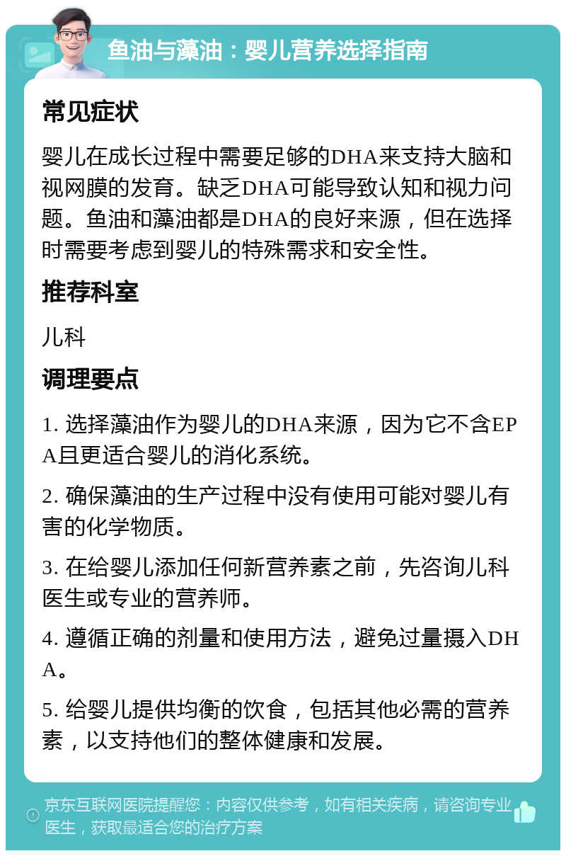 鱼油与藻油：婴儿营养选择指南 常见症状 婴儿在成长过程中需要足够的DHA来支持大脑和视网膜的发育。缺乏DHA可能导致认知和视力问题。鱼油和藻油都是DHA的良好来源，但在选择时需要考虑到婴儿的特殊需求和安全性。 推荐科室 儿科 调理要点 1. 选择藻油作为婴儿的DHA来源，因为它不含EPA且更适合婴儿的消化系统。 2. 确保藻油的生产过程中没有使用可能对婴儿有害的化学物质。 3. 在给婴儿添加任何新营养素之前，先咨询儿科医生或专业的营养师。 4. 遵循正确的剂量和使用方法，避免过量摄入DHA。 5. 给婴儿提供均衡的饮食，包括其他必需的营养素，以支持他们的整体健康和发展。