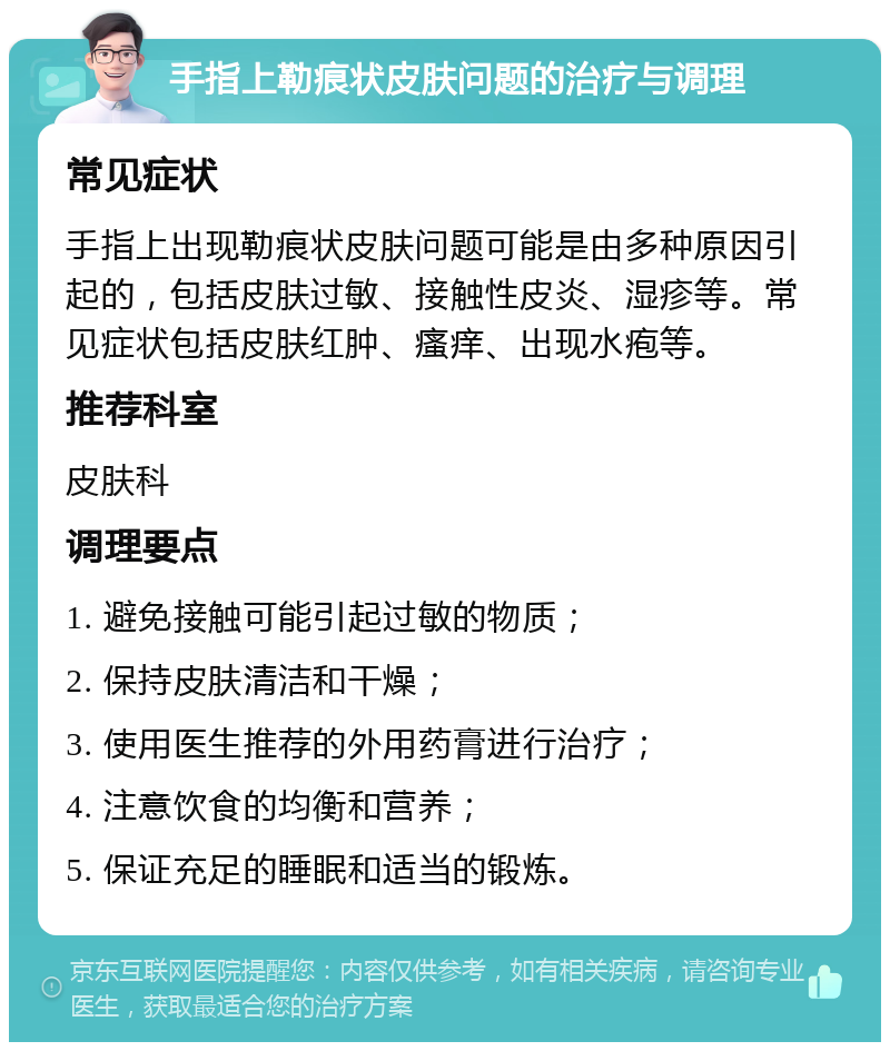 手指上勒痕状皮肤问题的治疗与调理 常见症状 手指上出现勒痕状皮肤问题可能是由多种原因引起的，包括皮肤过敏、接触性皮炎、湿疹等。常见症状包括皮肤红肿、瘙痒、出现水疱等。 推荐科室 皮肤科 调理要点 1. 避免接触可能引起过敏的物质； 2. 保持皮肤清洁和干燥； 3. 使用医生推荐的外用药膏进行治疗； 4. 注意饮食的均衡和营养； 5. 保证充足的睡眠和适当的锻炼。