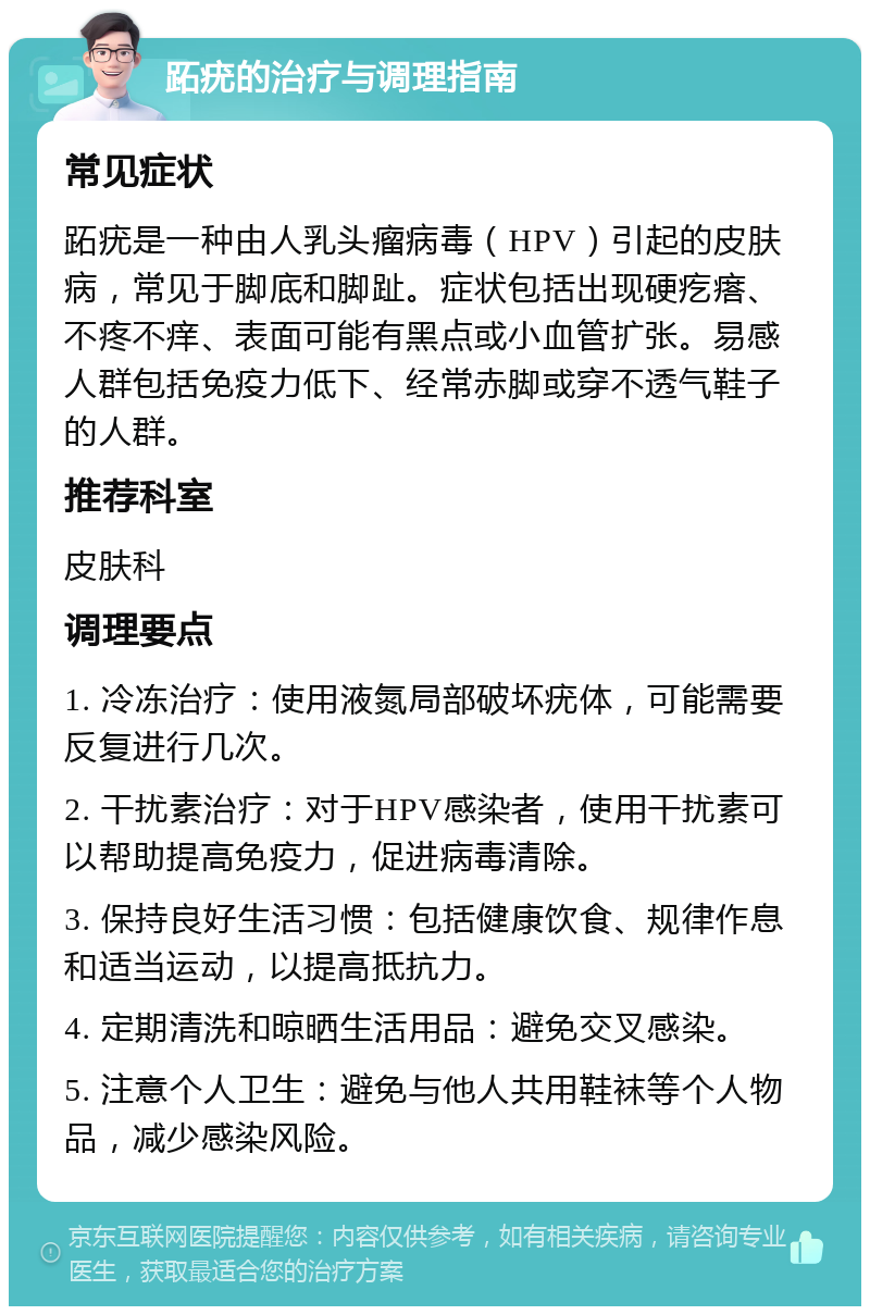 跖疣的治疗与调理指南 常见症状 跖疣是一种由人乳头瘤病毒（HPV）引起的皮肤病，常见于脚底和脚趾。症状包括出现硬疙瘩、不疼不痒、表面可能有黑点或小血管扩张。易感人群包括免疫力低下、经常赤脚或穿不透气鞋子的人群。 推荐科室 皮肤科 调理要点 1. 冷冻治疗：使用液氮局部破坏疣体，可能需要反复进行几次。 2. 干扰素治疗：对于HPV感染者，使用干扰素可以帮助提高免疫力，促进病毒清除。 3. 保持良好生活习惯：包括健康饮食、规律作息和适当运动，以提高抵抗力。 4. 定期清洗和晾晒生活用品：避免交叉感染。 5. 注意个人卫生：避免与他人共用鞋袜等个人物品，减少感染风险。