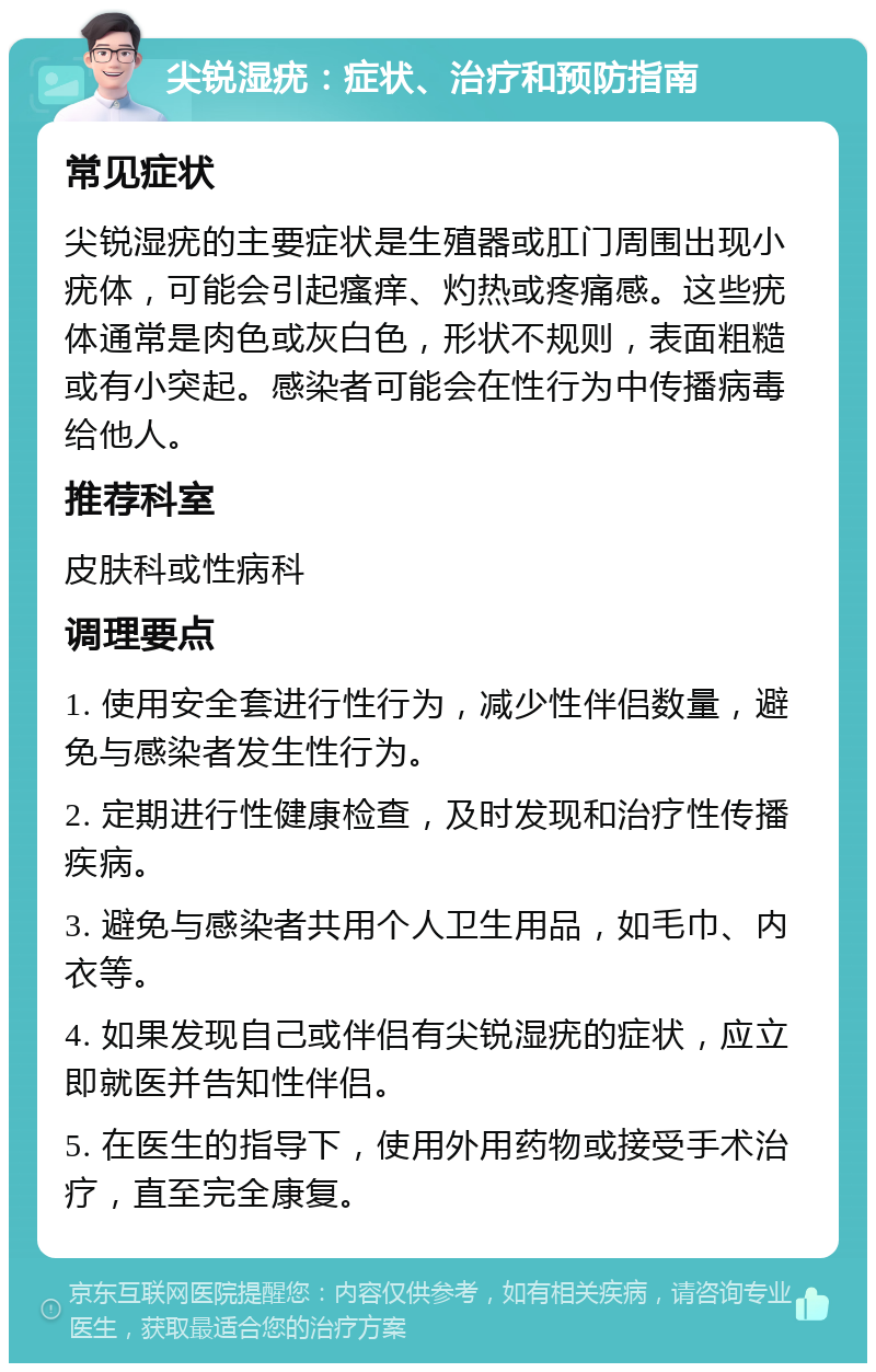 尖锐湿疣：症状、治疗和预防指南 常见症状 尖锐湿疣的主要症状是生殖器或肛门周围出现小疣体，可能会引起瘙痒、灼热或疼痛感。这些疣体通常是肉色或灰白色，形状不规则，表面粗糙或有小突起。感染者可能会在性行为中传播病毒给他人。 推荐科室 皮肤科或性病科 调理要点 1. 使用安全套进行性行为，减少性伴侣数量，避免与感染者发生性行为。 2. 定期进行性健康检查，及时发现和治疗性传播疾病。 3. 避免与感染者共用个人卫生用品，如毛巾、内衣等。 4. 如果发现自己或伴侣有尖锐湿疣的症状，应立即就医并告知性伴侣。 5. 在医生的指导下，使用外用药物或接受手术治疗，直至完全康复。