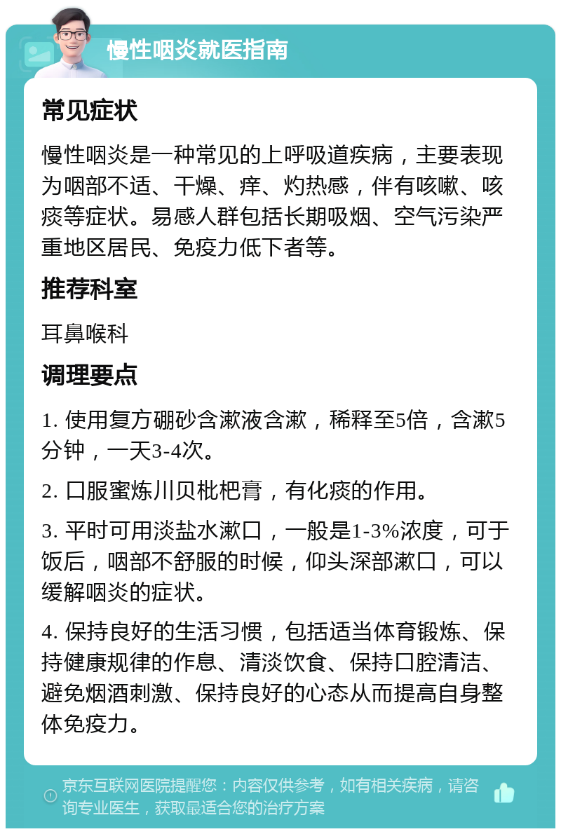 慢性咽炎就医指南 常见症状 慢性咽炎是一种常见的上呼吸道疾病，主要表现为咽部不适、干燥、痒、灼热感，伴有咳嗽、咳痰等症状。易感人群包括长期吸烟、空气污染严重地区居民、免疫力低下者等。 推荐科室 耳鼻喉科 调理要点 1. 使用复方硼砂含漱液含漱，稀释至5倍，含漱5分钟，一天3-4次。 2. 口服蜜炼川贝枇杷膏，有化痰的作用。 3. 平时可用淡盐水漱口，一般是1-3%浓度，可于饭后，咽部不舒服的时候，仰头深部漱口，可以缓解咽炎的症状。 4. 保持良好的生活习惯，包括适当体育锻炼、保持健康规律的作息、清淡饮食、保持口腔清洁、避免烟酒刺激、保持良好的心态从而提高自身整体免疫力。