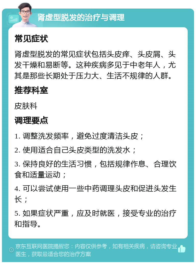 肾虚型脱发的治疗与调理 常见症状 肾虚型脱发的常见症状包括头皮痒、头皮屑、头发干燥和易断等。这种疾病多见于中老年人，尤其是那些长期处于压力大、生活不规律的人群。 推荐科室 皮肤科 调理要点 1. 调整洗发频率，避免过度清洁头皮； 2. 使用适合自己头皮类型的洗发水； 3. 保持良好的生活习惯，包括规律作息、合理饮食和适量运动； 4. 可以尝试使用一些中药调理头皮和促进头发生长； 5. 如果症状严重，应及时就医，接受专业的治疗和指导。