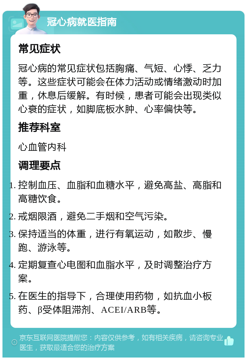 冠心病就医指南 常见症状 冠心病的常见症状包括胸痛、气短、心悸、乏力等。这些症状可能会在体力活动或情绪激动时加重，休息后缓解。有时候，患者可能会出现类似心衰的症状，如脚底板水肿、心率偏快等。 推荐科室 心血管内科 调理要点 控制血压、血脂和血糖水平，避免高盐、高脂和高糖饮食。 戒烟限酒，避免二手烟和空气污染。 保持适当的体重，进行有氧运动，如散步、慢跑、游泳等。 定期复查心电图和血脂水平，及时调整治疗方案。 在医生的指导下，合理使用药物，如抗血小板药、β受体阻滞剂、ACEI/ARB等。