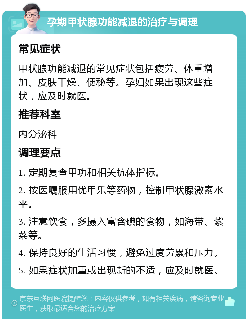 孕期甲状腺功能减退的治疗与调理 常见症状 甲状腺功能减退的常见症状包括疲劳、体重增加、皮肤干燥、便秘等。孕妇如果出现这些症状，应及时就医。 推荐科室 内分泌科 调理要点 1. 定期复查甲功和相关抗体指标。 2. 按医嘱服用优甲乐等药物，控制甲状腺激素水平。 3. 注意饮食，多摄入富含碘的食物，如海带、紫菜等。 4. 保持良好的生活习惯，避免过度劳累和压力。 5. 如果症状加重或出现新的不适，应及时就医。