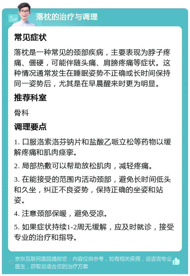 落枕的治疗与调理 常见症状 落枕是一种常见的颈部疾病，主要表现为脖子疼痛、僵硬，可能伴随头痛、肩膀疼痛等症状。这种情况通常发生在睡眠姿势不正确或长时间保持同一姿势后，尤其是在早晨醒来时更为明显。 推荐科室 骨科 调理要点 1. 口服洛索洛芬钠片和盐酸乙哌立松等药物以缓解疼痛和肌肉痉挛。 2. 局部热敷可以帮助放松肌肉，减轻疼痛。 3. 在能接受的范围内活动颈部，避免长时间低头和久坐，纠正不良姿势，保持正确的坐姿和站姿。 4. 注意颈部保暖，避免受凉。 5. 如果症状持续1-2周无缓解，应及时就诊，接受专业的治疗和指导。