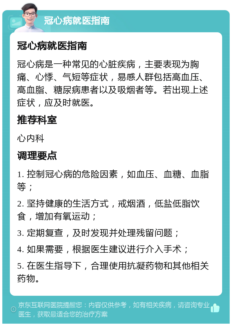 冠心病就医指南 冠心病就医指南 冠心病是一种常见的心脏疾病，主要表现为胸痛、心悸、气短等症状，易感人群包括高血压、高血脂、糖尿病患者以及吸烟者等。若出现上述症状，应及时就医。 推荐科室 心内科 调理要点 1. 控制冠心病的危险因素，如血压、血糖、血脂等； 2. 坚持健康的生活方式，戒烟酒，低盐低脂饮食，增加有氧运动； 3. 定期复查，及时发现并处理残留问题； 4. 如果需要，根据医生建议进行介入手术； 5. 在医生指导下，合理使用抗凝药物和其他相关药物。