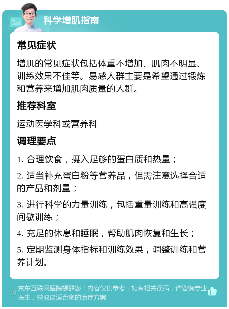 科学增肌指南 常见症状 增肌的常见症状包括体重不增加、肌肉不明显、训练效果不佳等。易感人群主要是希望通过锻炼和营养来增加肌肉质量的人群。 推荐科室 运动医学科或营养科 调理要点 1. 合理饮食，摄入足够的蛋白质和热量； 2. 适当补充蛋白粉等营养品，但需注意选择合适的产品和剂量； 3. 进行科学的力量训练，包括重量训练和高强度间歇训练； 4. 充足的休息和睡眠，帮助肌肉恢复和生长； 5. 定期监测身体指标和训练效果，调整训练和营养计划。