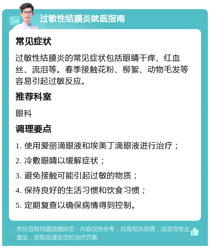 过敏性结膜炎就医指南 常见症状 过敏性结膜炎的常见症状包括眼睛干痒、红血丝、流泪等。春季接触花粉、柳絮、动物毛发等容易引起过敏反应。 推荐科室 眼科 调理要点 1. 使用爱丽滴眼液和埃美丁滴眼液进行治疗； 2. 冷敷眼睛以缓解症状； 3. 避免接触可能引起过敏的物质； 4. 保持良好的生活习惯和饮食习惯； 5. 定期复查以确保病情得到控制。