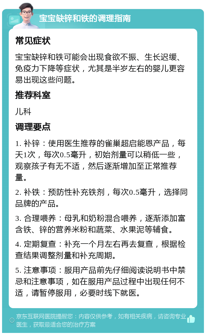 宝宝缺锌和铁的调理指南 常见症状 宝宝缺锌和铁可能会出现食欲不振、生长迟缓、免疫力下降等症状，尤其是半岁左右的婴儿更容易出现这些问题。 推荐科室 儿科 调理要点 1. 补锌：使用医生推荐的雀巢超启能恩产品，每天1次，每次0.5毫升，初始剂量可以稍低一些，观察孩子有无不适，然后逐渐增加至正常推荐量。 2. 补铁：预防性补充铁剂，每次0.5毫升，选择同品牌的产品。 3. 合理喂养：母乳和奶粉混合喂养，逐渐添加富含铁、锌的营养米粉和蔬菜、水果泥等辅食。 4. 定期复查：补充一个月左右再去复查，根据检查结果调整剂量和补充周期。 5. 注意事项：服用产品前先仔细阅读说明书中禁忌和注意事项，如在服用产品过程中出现任何不适，请暂停服用，必要时线下就医。