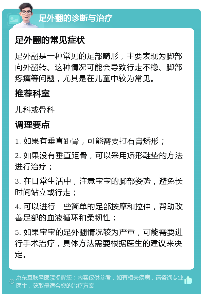 足外翻的诊断与治疗 足外翻的常见症状 足外翻是一种常见的足部畸形，主要表现为脚部向外翻转。这种情况可能会导致行走不稳、脚部疼痛等问题，尤其是在儿童中较为常见。 推荐科室 儿科或骨科 调理要点 1. 如果有垂直距骨，可能需要打石膏矫形； 2. 如果没有垂直距骨，可以采用矫形鞋垫的方法进行治疗； 3. 在日常生活中，注意宝宝的脚部姿势，避免长时间站立或行走； 4. 可以进行一些简单的足部按摩和拉伸，帮助改善足部的血液循环和柔韧性； 5. 如果宝宝的足外翻情况较为严重，可能需要进行手术治疗，具体方法需要根据医生的建议来决定。