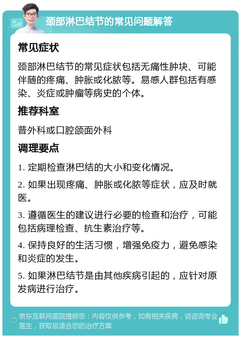 颈部淋巴结节的常见问题解答 常见症状 颈部淋巴结节的常见症状包括无痛性肿块、可能伴随的疼痛、肿胀或化脓等。易感人群包括有感染、炎症或肿瘤等病史的个体。 推荐科室 普外科或口腔颌面外科 调理要点 1. 定期检查淋巴结的大小和变化情况。 2. 如果出现疼痛、肿胀或化脓等症状，应及时就医。 3. 遵循医生的建议进行必要的检查和治疗，可能包括病理检查、抗生素治疗等。 4. 保持良好的生活习惯，增强免疫力，避免感染和炎症的发生。 5. 如果淋巴结节是由其他疾病引起的，应针对原发病进行治疗。