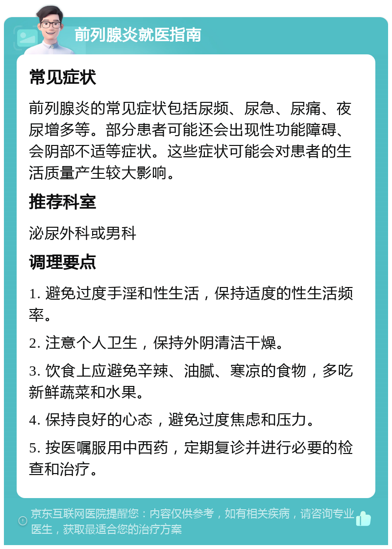 前列腺炎就医指南 常见症状 前列腺炎的常见症状包括尿频、尿急、尿痛、夜尿增多等。部分患者可能还会出现性功能障碍、会阴部不适等症状。这些症状可能会对患者的生活质量产生较大影响。 推荐科室 泌尿外科或男科 调理要点 1. 避免过度手淫和性生活，保持适度的性生活频率。 2. 注意个人卫生，保持外阴清洁干燥。 3. 饮食上应避免辛辣、油腻、寒凉的食物，多吃新鲜蔬菜和水果。 4. 保持良好的心态，避免过度焦虑和压力。 5. 按医嘱服用中西药，定期复诊并进行必要的检查和治疗。