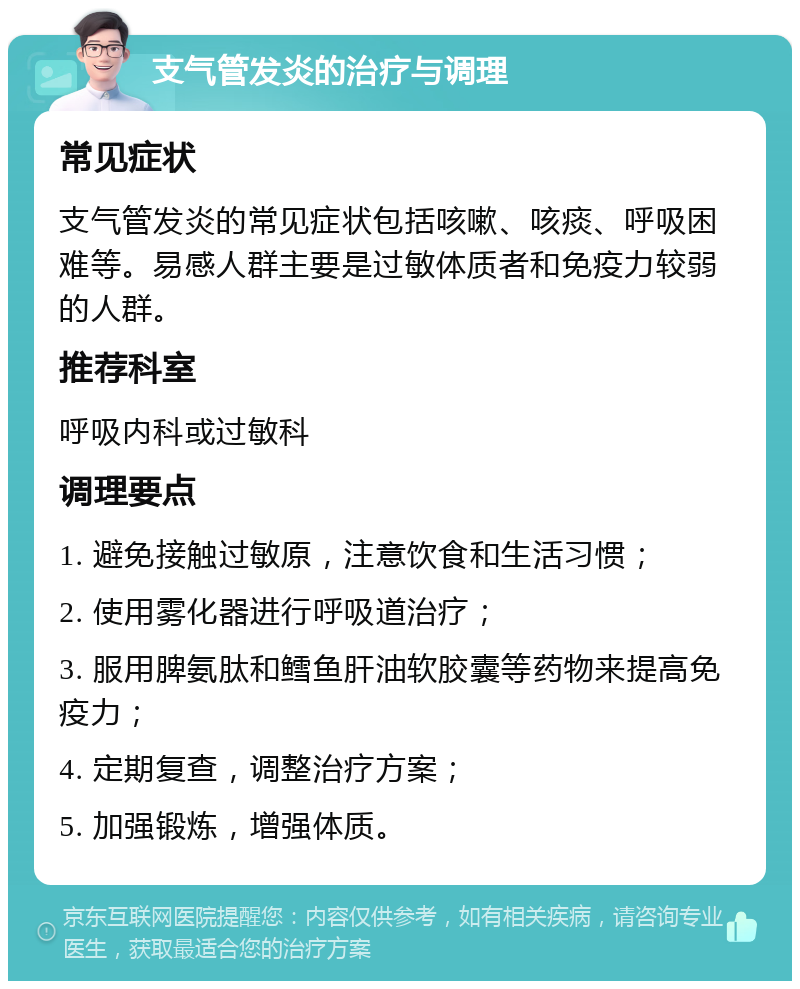 支气管发炎的治疗与调理 常见症状 支气管发炎的常见症状包括咳嗽、咳痰、呼吸困难等。易感人群主要是过敏体质者和免疫力较弱的人群。 推荐科室 呼吸内科或过敏科 调理要点 1. 避免接触过敏原，注意饮食和生活习惯； 2. 使用雾化器进行呼吸道治疗； 3. 服用脾氨肽和鳕鱼肝油软胶囊等药物来提高免疫力； 4. 定期复查，调整治疗方案； 5. 加强锻炼，增强体质。