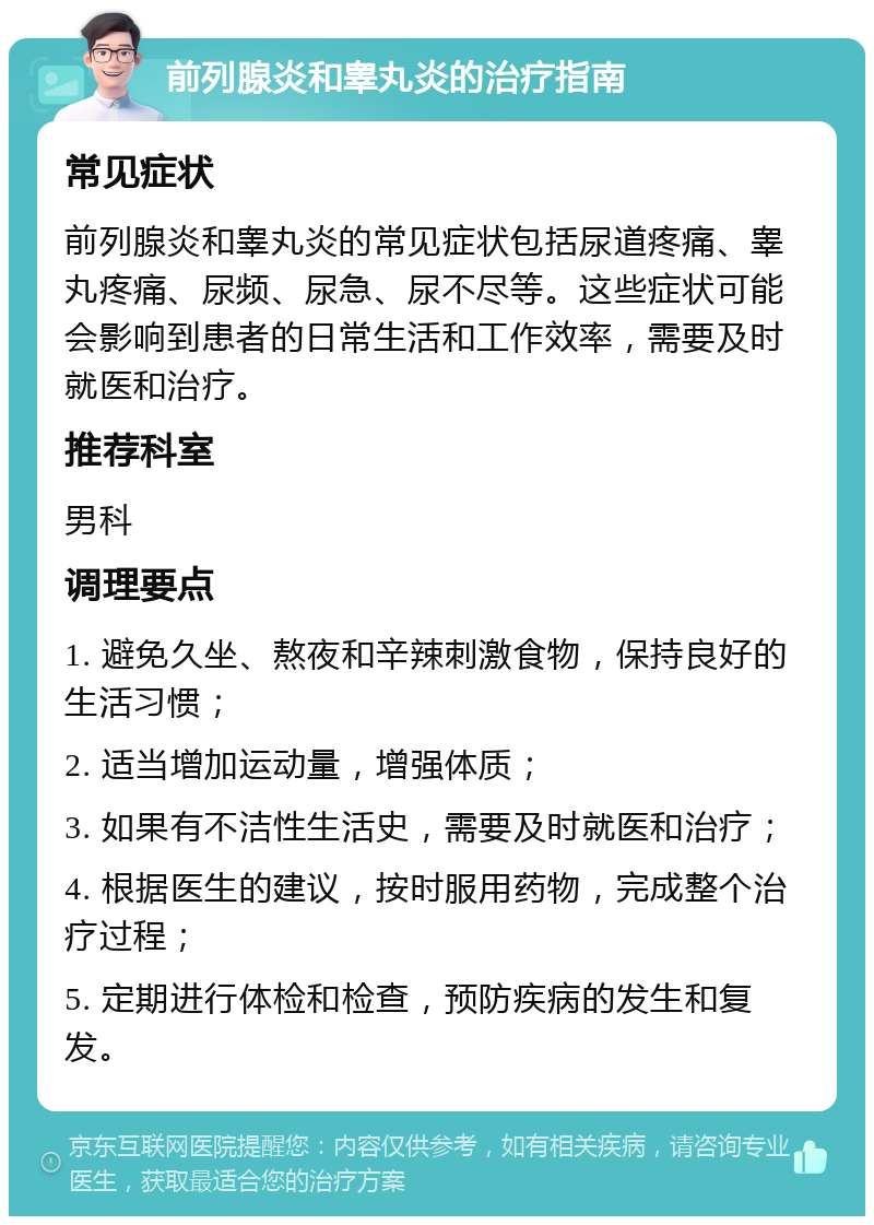 前列腺炎和睾丸炎的治疗指南 常见症状 前列腺炎和睾丸炎的常见症状包括尿道疼痛、睾丸疼痛、尿频、尿急、尿不尽等。这些症状可能会影响到患者的日常生活和工作效率，需要及时就医和治疗。 推荐科室 男科 调理要点 1. 避免久坐、熬夜和辛辣刺激食物，保持良好的生活习惯； 2. 适当增加运动量，增强体质； 3. 如果有不洁性生活史，需要及时就医和治疗； 4. 根据医生的建议，按时服用药物，完成整个治疗过程； 5. 定期进行体检和检查，预防疾病的发生和复发。