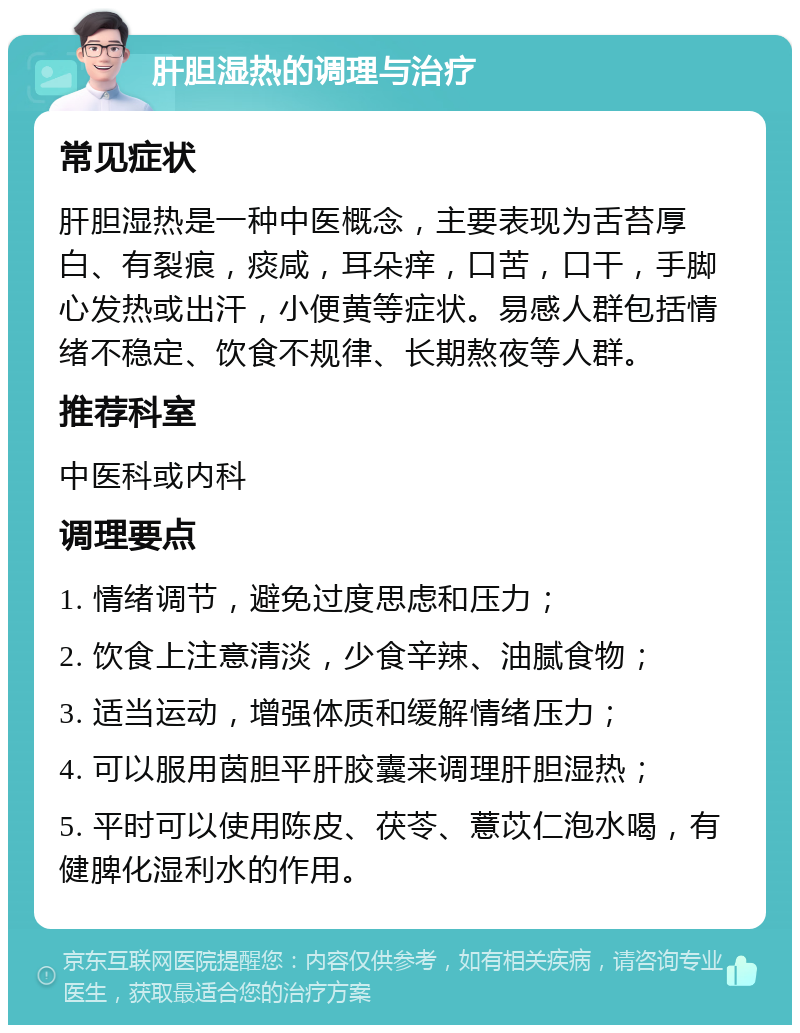 肝胆湿热的调理与治疗 常见症状 肝胆湿热是一种中医概念，主要表现为舌苔厚白、有裂痕，痰咸，耳朵痒，口苦，口干，手脚心发热或出汗，小便黄等症状。易感人群包括情绪不稳定、饮食不规律、长期熬夜等人群。 推荐科室 中医科或内科 调理要点 1. 情绪调节，避免过度思虑和压力； 2. 饮食上注意清淡，少食辛辣、油腻食物； 3. 适当运动，增强体质和缓解情绪压力； 4. 可以服用茵胆平肝胶囊来调理肝胆湿热； 5. 平时可以使用陈皮、茯苓、薏苡仁泡水喝，有健脾化湿利水的作用。