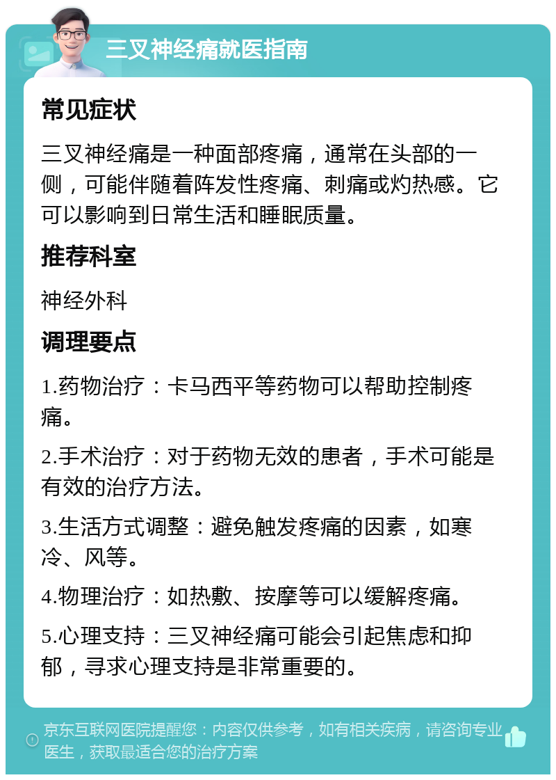 三叉神经痛就医指南 常见症状 三叉神经痛是一种面部疼痛，通常在头部的一侧，可能伴随着阵发性疼痛、刺痛或灼热感。它可以影响到日常生活和睡眠质量。 推荐科室 神经外科 调理要点 1.药物治疗：卡马西平等药物可以帮助控制疼痛。 2.手术治疗：对于药物无效的患者，手术可能是有效的治疗方法。 3.生活方式调整：避免触发疼痛的因素，如寒冷、风等。 4.物理治疗：如热敷、按摩等可以缓解疼痛。 5.心理支持：三叉神经痛可能会引起焦虑和抑郁，寻求心理支持是非常重要的。