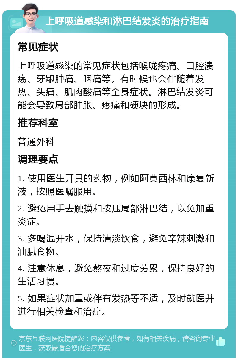 上呼吸道感染和淋巴结发炎的治疗指南 常见症状 上呼吸道感染的常见症状包括喉咙疼痛、口腔溃疡、牙龈肿痛、咽痛等。有时候也会伴随着发热、头痛、肌肉酸痛等全身症状。淋巴结发炎可能会导致局部肿胀、疼痛和硬块的形成。 推荐科室 普通外科 调理要点 1. 使用医生开具的药物，例如阿莫西林和康复新液，按照医嘱服用。 2. 避免用手去触摸和按压局部淋巴结，以免加重炎症。 3. 多喝温开水，保持清淡饮食，避免辛辣刺激和油腻食物。 4. 注意休息，避免熬夜和过度劳累，保持良好的生活习惯。 5. 如果症状加重或伴有发热等不适，及时就医并进行相关检查和治疗。