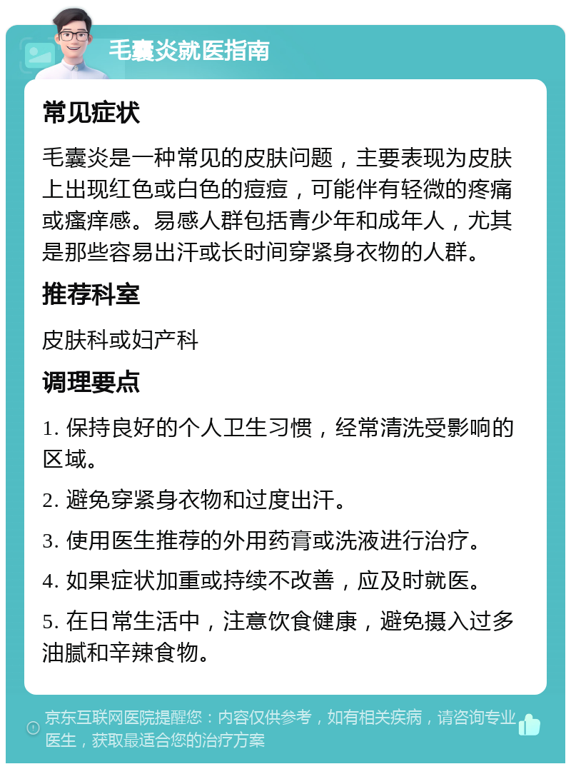 毛囊炎就医指南 常见症状 毛囊炎是一种常见的皮肤问题，主要表现为皮肤上出现红色或白色的痘痘，可能伴有轻微的疼痛或瘙痒感。易感人群包括青少年和成年人，尤其是那些容易出汗或长时间穿紧身衣物的人群。 推荐科室 皮肤科或妇产科 调理要点 1. 保持良好的个人卫生习惯，经常清洗受影响的区域。 2. 避免穿紧身衣物和过度出汗。 3. 使用医生推荐的外用药膏或洗液进行治疗。 4. 如果症状加重或持续不改善，应及时就医。 5. 在日常生活中，注意饮食健康，避免摄入过多油腻和辛辣食物。