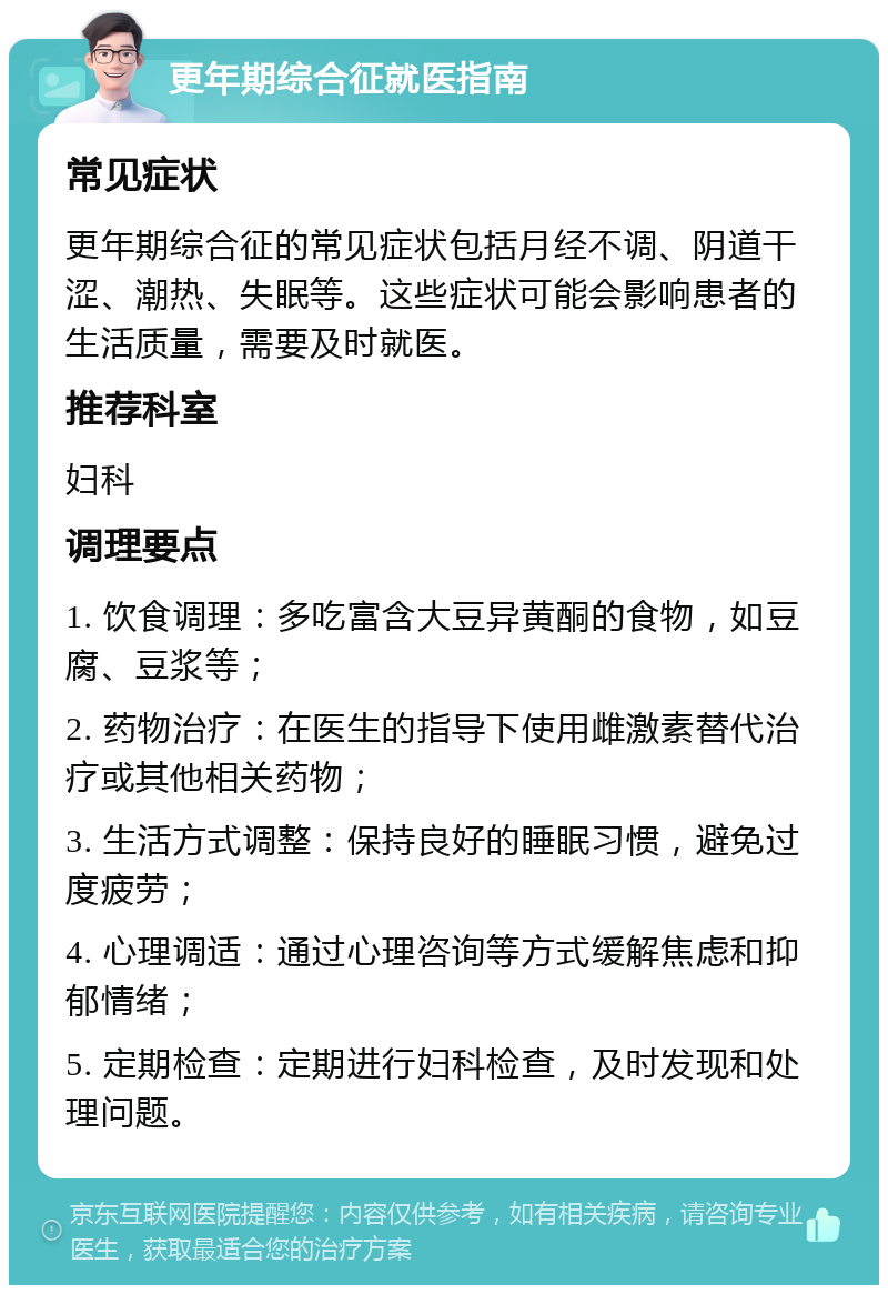 更年期综合征就医指南 常见症状 更年期综合征的常见症状包括月经不调、阴道干涩、潮热、失眠等。这些症状可能会影响患者的生活质量，需要及时就医。 推荐科室 妇科 调理要点 1. 饮食调理：多吃富含大豆异黄酮的食物，如豆腐、豆浆等； 2. 药物治疗：在医生的指导下使用雌激素替代治疗或其他相关药物； 3. 生活方式调整：保持良好的睡眠习惯，避免过度疲劳； 4. 心理调适：通过心理咨询等方式缓解焦虑和抑郁情绪； 5. 定期检查：定期进行妇科检查，及时发现和处理问题。