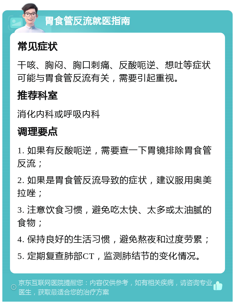 胃食管反流就医指南 常见症状 干咳、胸闷、胸口刺痛、反酸呃逆、想吐等症状可能与胃食管反流有关，需要引起重视。 推荐科室 消化内科或呼吸内科 调理要点 1. 如果有反酸呃逆，需要查一下胃镜排除胃食管反流； 2. 如果是胃食管反流导致的症状，建议服用奥美拉唑； 3. 注意饮食习惯，避免吃太快、太多或太油腻的食物； 4. 保持良好的生活习惯，避免熬夜和过度劳累； 5. 定期复查肺部CT，监测肺结节的变化情况。