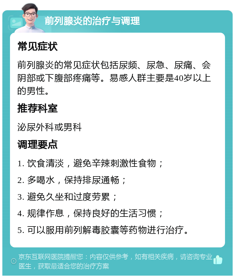 前列腺炎的治疗与调理 常见症状 前列腺炎的常见症状包括尿频、尿急、尿痛、会阴部或下腹部疼痛等。易感人群主要是40岁以上的男性。 推荐科室 泌尿外科或男科 调理要点 1. 饮食清淡，避免辛辣刺激性食物； 2. 多喝水，保持排尿通畅； 3. 避免久坐和过度劳累； 4. 规律作息，保持良好的生活习惯； 5. 可以服用前列解毒胶囊等药物进行治疗。