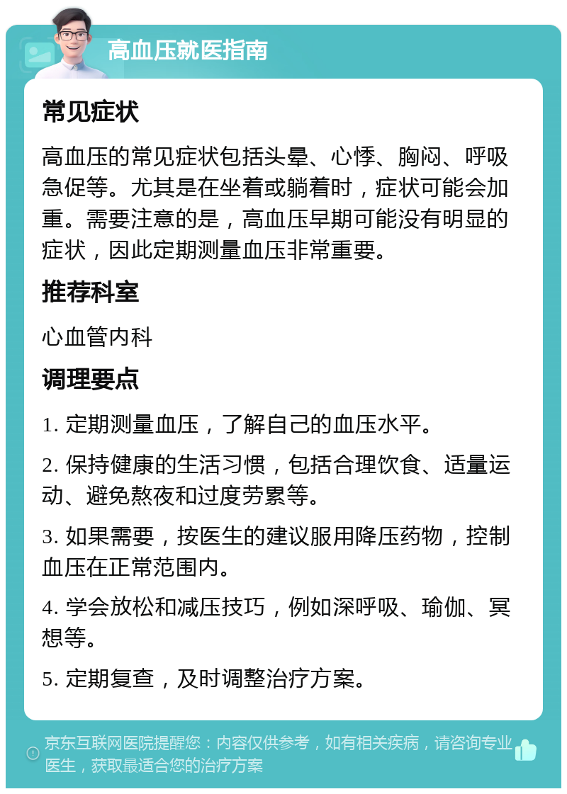 高血压就医指南 常见症状 高血压的常见症状包括头晕、心悸、胸闷、呼吸急促等。尤其是在坐着或躺着时，症状可能会加重。需要注意的是，高血压早期可能没有明显的症状，因此定期测量血压非常重要。 推荐科室 心血管内科 调理要点 1. 定期测量血压，了解自己的血压水平。 2. 保持健康的生活习惯，包括合理饮食、适量运动、避免熬夜和过度劳累等。 3. 如果需要，按医生的建议服用降压药物，控制血压在正常范围内。 4. 学会放松和减压技巧，例如深呼吸、瑜伽、冥想等。 5. 定期复查，及时调整治疗方案。