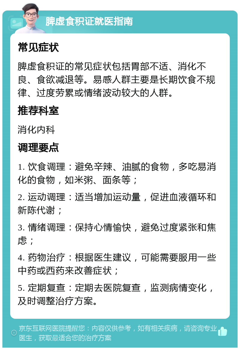 脾虚食积证就医指南 常见症状 脾虚食积证的常见症状包括胃部不适、消化不良、食欲减退等。易感人群主要是长期饮食不规律、过度劳累或情绪波动较大的人群。 推荐科室 消化内科 调理要点 1. 饮食调理：避免辛辣、油腻的食物，多吃易消化的食物，如米粥、面条等； 2. 运动调理：适当增加运动量，促进血液循环和新陈代谢； 3. 情绪调理：保持心情愉快，避免过度紧张和焦虑； 4. 药物治疗：根据医生建议，可能需要服用一些中药或西药来改善症状； 5. 定期复查：定期去医院复查，监测病情变化，及时调整治疗方案。