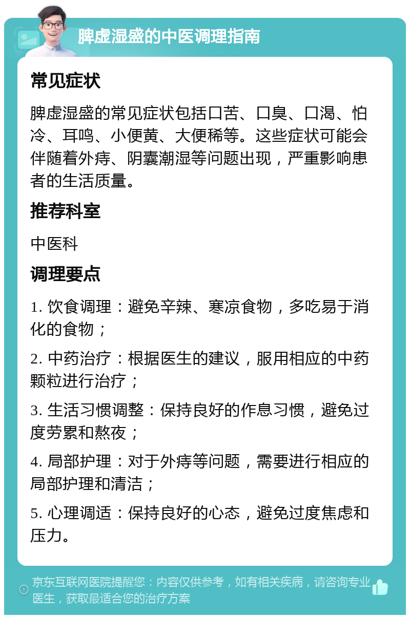 脾虚湿盛的中医调理指南 常见症状 脾虚湿盛的常见症状包括口苦、口臭、口渴、怕冷、耳鸣、小便黄、大便稀等。这些症状可能会伴随着外痔、阴囊潮湿等问题出现，严重影响患者的生活质量。 推荐科室 中医科 调理要点 1. 饮食调理：避免辛辣、寒凉食物，多吃易于消化的食物； 2. 中药治疗：根据医生的建议，服用相应的中药颗粒进行治疗； 3. 生活习惯调整：保持良好的作息习惯，避免过度劳累和熬夜； 4. 局部护理：对于外痔等问题，需要进行相应的局部护理和清洁； 5. 心理调适：保持良好的心态，避免过度焦虑和压力。