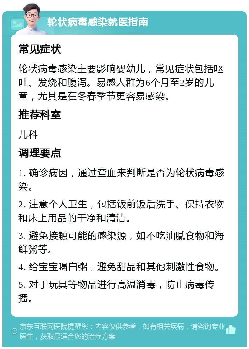 轮状病毒感染就医指南 常见症状 轮状病毒感染主要影响婴幼儿，常见症状包括呕吐、发烧和腹泻。易感人群为6个月至2岁的儿童，尤其是在冬春季节更容易感染。 推荐科室 儿科 调理要点 1. 确诊病因，通过查血来判断是否为轮状病毒感染。 2. 注意个人卫生，包括饭前饭后洗手、保持衣物和床上用品的干净和清洁。 3. 避免接触可能的感染源，如不吃油腻食物和海鲜粥等。 4. 给宝宝喝白粥，避免甜品和其他刺激性食物。 5. 对于玩具等物品进行高温消毒，防止病毒传播。