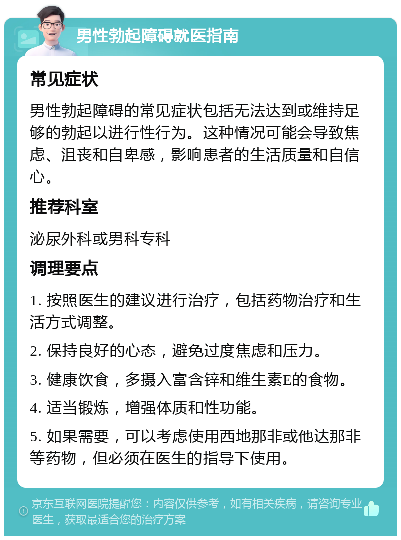 男性勃起障碍就医指南 常见症状 男性勃起障碍的常见症状包括无法达到或维持足够的勃起以进行性行为。这种情况可能会导致焦虑、沮丧和自卑感，影响患者的生活质量和自信心。 推荐科室 泌尿外科或男科专科 调理要点 1. 按照医生的建议进行治疗，包括药物治疗和生活方式调整。 2. 保持良好的心态，避免过度焦虑和压力。 3. 健康饮食，多摄入富含锌和维生素E的食物。 4. 适当锻炼，增强体质和性功能。 5. 如果需要，可以考虑使用西地那非或他达那非等药物，但必须在医生的指导下使用。