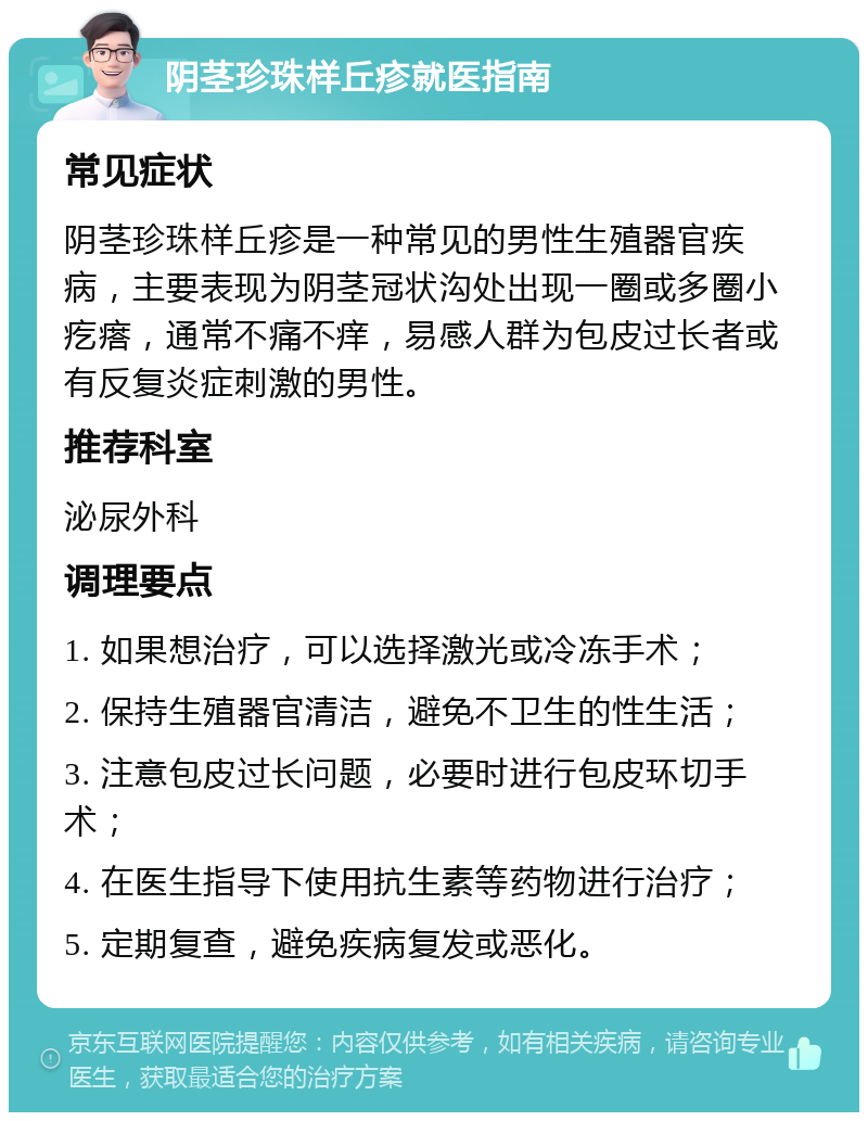 阴茎珍珠样丘疹就医指南 常见症状 阴茎珍珠样丘疹是一种常见的男性生殖器官疾病，主要表现为阴茎冠状沟处出现一圈或多圈小疙瘩，通常不痛不痒，易感人群为包皮过长者或有反复炎症刺激的男性。 推荐科室 泌尿外科 调理要点 1. 如果想治疗，可以选择激光或冷冻手术； 2. 保持生殖器官清洁，避免不卫生的性生活； 3. 注意包皮过长问题，必要时进行包皮环切手术； 4. 在医生指导下使用抗生素等药物进行治疗； 5. 定期复查，避免疾病复发或恶化。